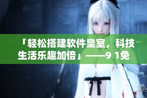 「輕松搭建軟件皇室，科技生活樂趣加倍」——9 1免費(fèi)版下載安裝攻略分享