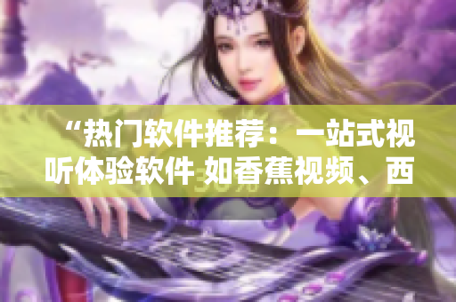 “熱門軟件推薦：一站式視聽體驗(yàn)軟件 如香蕉視頻、西瓜視頻等”
