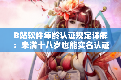 B站軟件年齡認證規(guī)定詳解：未滿十八歲也能實名認證！——軟件編輯專注解讀