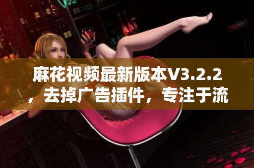 麻花視頻最新版本V3.2.2，去掉廣告插件，專(zhuān)注于流暢觀影