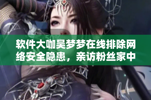 軟件大咖吳夢夢在線排除網(wǎng)絡(luò)安全隱患，親訪粉絲家中擔(dān)當(dāng)軟件保安一角