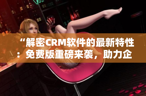 “解密CRM軟件的最新特性：免費版重磅來襲，助力企業(yè)銷售管理！”