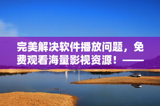 完美解決軟件播放問(wèn)題，免費(fèi)觀看海量影視資源！——星空云影視最全軟件資源庫(kù)