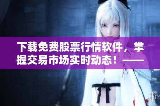 下載免費股票行情軟件，掌握交易市場實時動態(tài)！——軟件編輯必備的新聞頭條