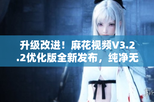 升級改進！麻花視頻V3.2.2優(yōu)化版全新發(fā)布，純凈無廣告，快速流暢體驗