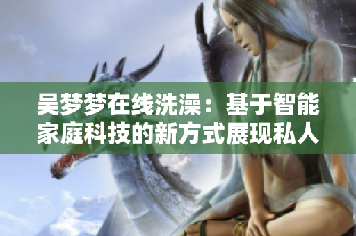 吳夢夢在線洗澡：基于智能家庭科技的新方式展現(xiàn)私人空間的未來