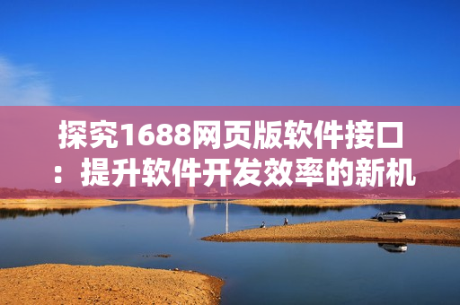 探究1688網(wǎng)頁(yè)版軟件接口：提升軟件開發(fā)效率的新機(jī)遇