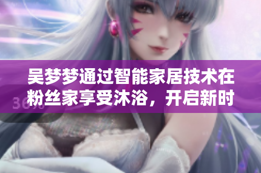 吳夢夢通過智能家居技術在粉絲家享受沐浴，開啟新時代軟件應用體驗