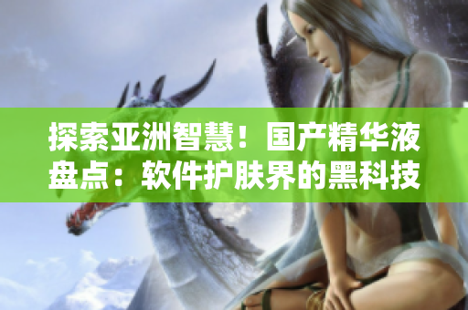 探索亞洲智慧！國產(chǎn)精華液盤點：軟件護膚界的黑科技