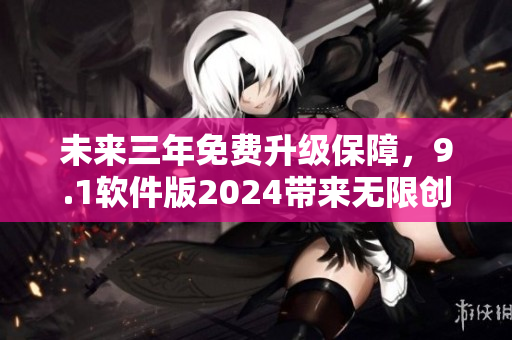 未來(lái)三年免費(fèi)升級(jí)保障，9.1軟件版2024帶來(lái)無(wú)限創(chuàng)新與突破