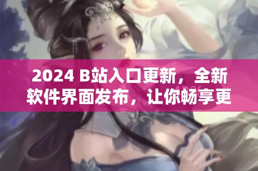 2024 B站入口更新，全新軟件界面發(fā)布，讓你暢享更精彩的視聽體驗