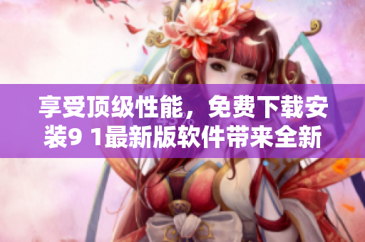 享受頂級(jí)性能，免費(fèi)下載安裝9 1最新版軟件帶來(lái)全新體驗(yàn)