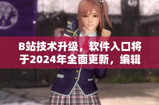 B站技術(shù)升級(jí)，軟件入口將于2024年全面更新，編輯推薦的新聞資訊！