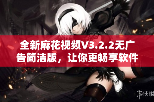 全新麻花視頻V3.2.2無廣告簡潔版，讓你更暢享軟件體驗
