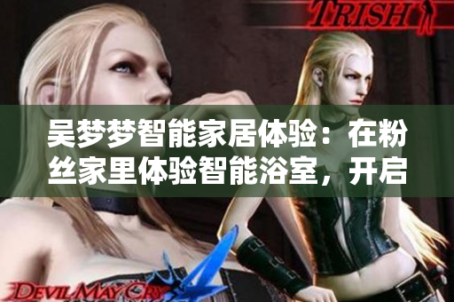 吳夢夢智能家居體驗：在粉絲家里體驗智能浴室，開啟智能生活新模式！