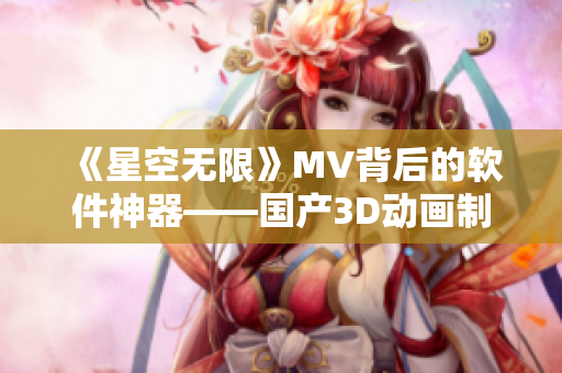 《星空無(wú)限》MV背后的軟件神器——國(guó)產(chǎn)3D動(dòng)畫制作軟件介紹