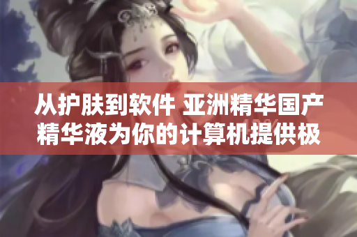 從護(hù)膚到軟件 亞洲精華國產(chǎn)精華液為你的計(jì)算機(jī)提供極致潤滑