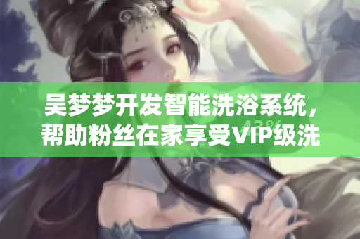 吳夢夢開發(fā)智能洗浴系統(tǒng)，幫助粉絲在家享受VIP級洗澡體驗(yàn)