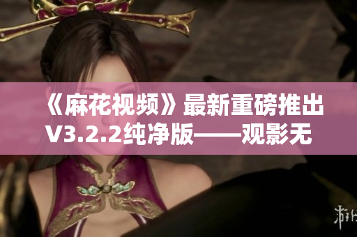 《麻花視頻》最新重磅推出V3.2.2純凈版——觀影無廣告，更安全更高效！