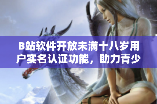 B站軟件開放未滿十八歲用戶實名認證功能，助力青少年安全上網(wǎng)