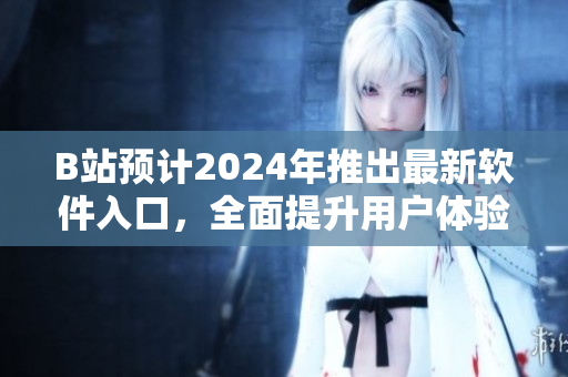 B站預(yù)計(jì)2024年推出最新軟件入口，全面提升用戶體驗(yàn)