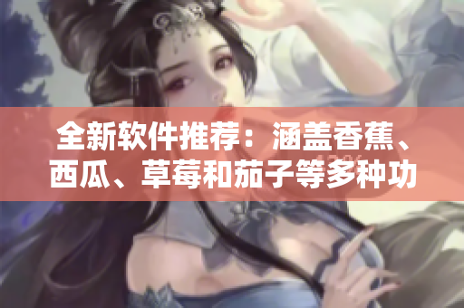 全新軟件推薦：涵蓋香蕉、西瓜、草莓和茄子等多種功能的應(yīng)用程序