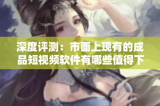 深度評測：市面上現(xiàn)有的成品短視頻軟件有哪些值得下載和使用？