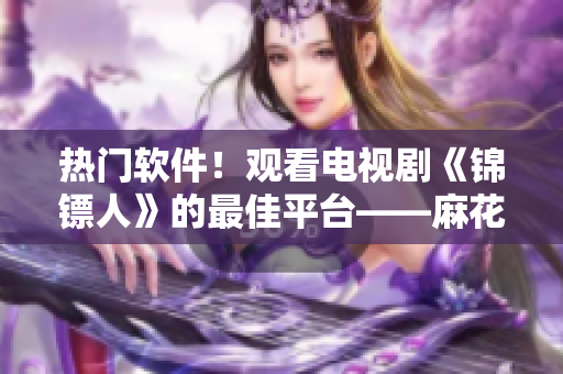 熱門(mén)軟件！觀看電視劇《錦鏢人》的最佳平臺(tái)——麻花視頻！