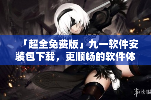 「超全免費版」九一軟件安裝包下載，更順暢的軟件體驗等您來領??！
