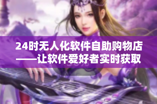 24時(shí)無人化軟件自助購物店——讓軟件愛好者實(shí)時(shí)獲取最新商品