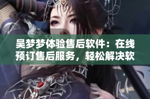 吳夢夢體驗售后軟件：在線預(yù)訂售后服務(wù)，輕松解決軟件問題