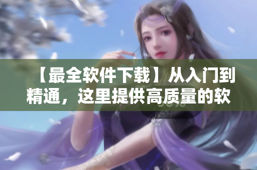 【最全軟件下載】從入門到精通，這里提供高質(zhì)量的軟件下載及教程