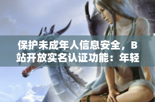 保護(hù)未成年人信息安全，B站開放實(shí)名認(rèn)證功能：年輕用戶安心享受軟件服務(wù)