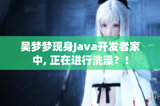吳夢夢現(xiàn)身Java開發(fā)者家中, 正在進行洗澡？！