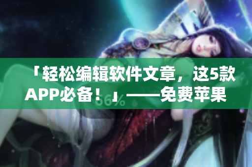 「輕松編輯軟件文章，這5款A(yù)PP必備！」——免費(fèi)蘋(píng)果手機(jī)實(shí)用推薦
