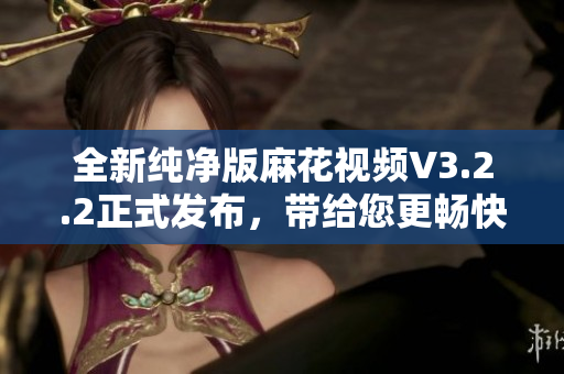 全新純凈版麻花視頻V3.2.2正式發(fā)布，帶給您更暢快的軟件之旅！