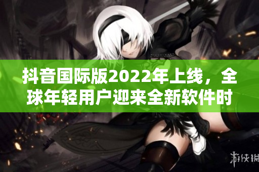 抖音國際版2022年上線，全球年輕用戶迎來全新軟件時代