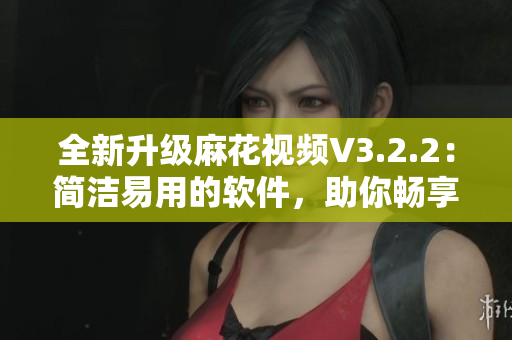 全新升級麻花視頻V3.2.2：簡潔易用的軟件，助你暢享高質(zhì)量影音世界
