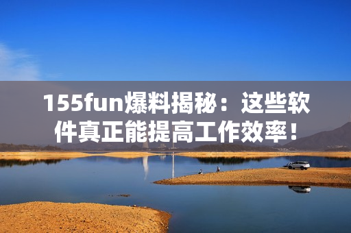 155fun爆料揭秘：這些軟件真正能提高工作效率！