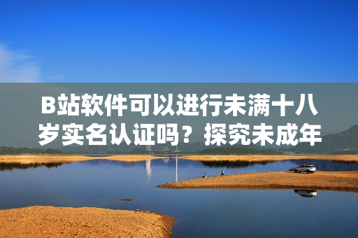 B站軟件可以進(jìn)行未滿十八歲實名認(rèn)證嗎？探究未成年人賬戶合法合規(guī)問題！