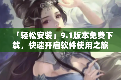 「輕松安裝」9.1版本免費(fèi)下載，快速開啟軟件使用之旅！