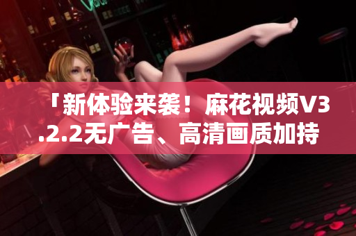 「新體驗(yàn)來襲！麻花視頻V3.2.2無廣告、高清畫質(zhì)加持」