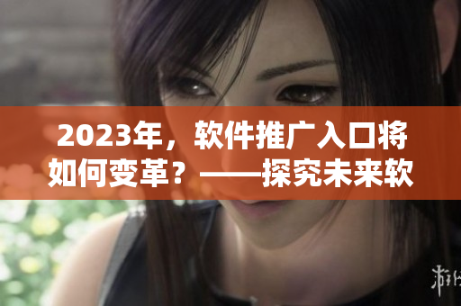 2023年，軟件推廣入口將如何變革？——探究未來軟件推廣趨勢