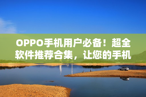 OPPO手機(jī)用戶必備！超全軟件推薦合集，讓您的手機(jī)功能更強(qiáng)大！