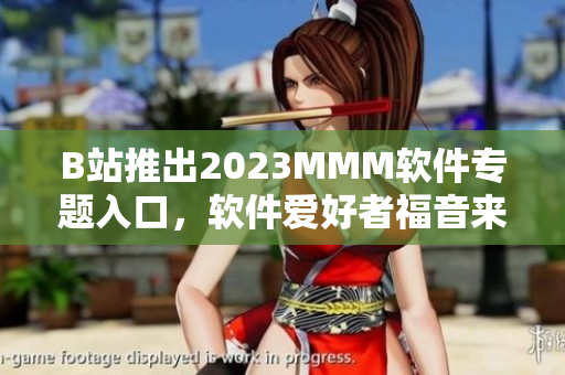 B站推出2023MMM軟件專題入口，軟件愛(ài)好者福音來(lái)了！