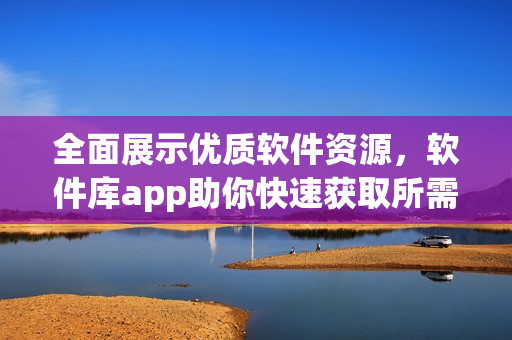 全面展示優(yōu)質(zhì)軟件資源，軟件庫app助你快速獲取所需軟件