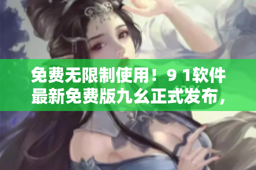 免費無限制使用！9 1軟件最新免費版九幺正式發(fā)布，輕松提升軟件操作效率