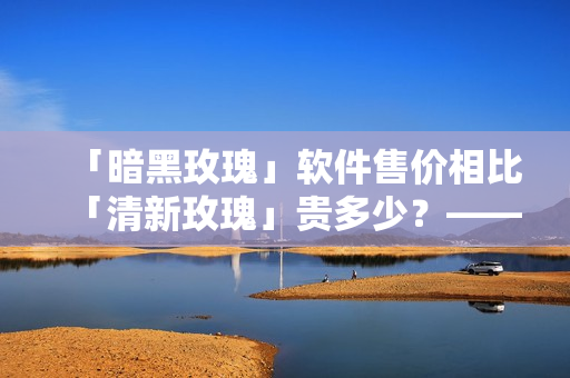 「暗黑玫瑰」軟件售價(jià)相比「清新玫瑰」貴多少？——深度評(píng)測(cè)