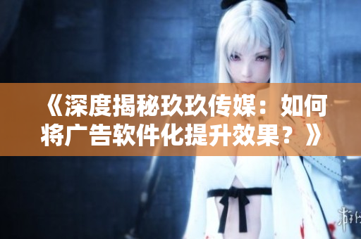 《深度揭秘玖玖傳媒：如何將廣告軟件化提升效果？》
