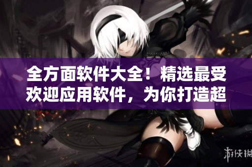 全方面軟件大全！精選最受歡迎應(yīng)用軟件，為你打造超實用軟件匯總指南！